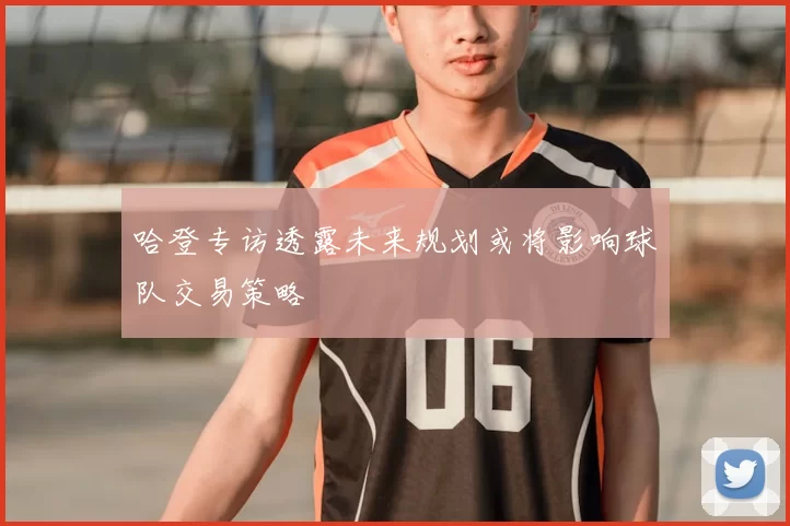 哈登专访透露未来规划或将影响球队交易策略