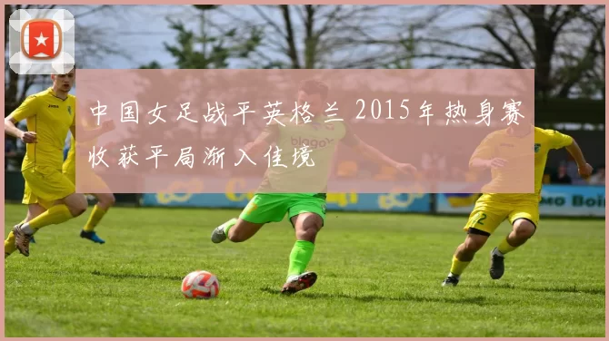 中国女足战平英格兰 2015年热身赛收获平局渐入佳境