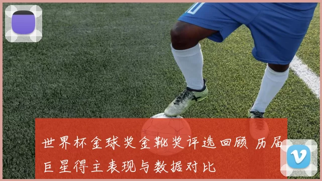 世界杯金球奖金靴奖评选回顾 历届巨星得主表现与数据对比