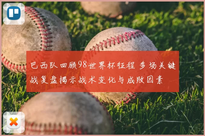 巴西队回顾98世界杯征程 多场关键战复盘揭示战术变化与成败因素