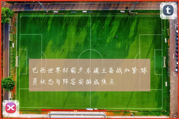 巴西世界杯前夕东道主备战加紧 球员状态与阵容安排成焦点