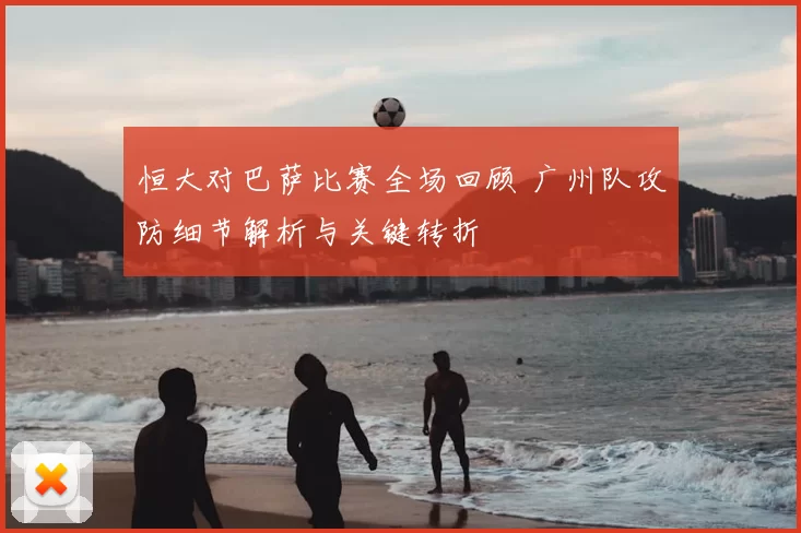 恒大对巴萨比赛全场回顾 广州队攻防细节解析与关键转折