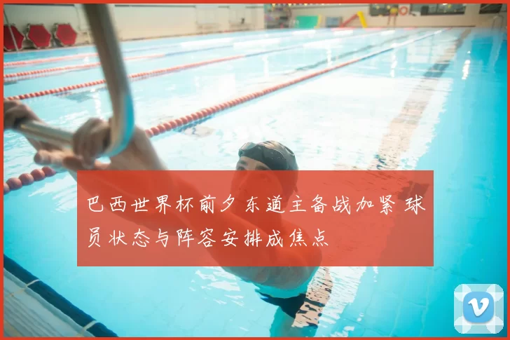 巴西世界杯前夕东道主备战加紧 球员状态与阵容安排成焦点