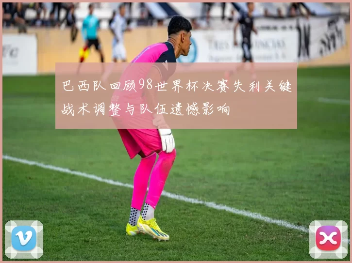 巴西队回顾98世界杯决赛失利关键战术调整与队伍遗憾影响
