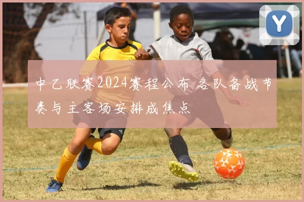 中乙联赛2024赛程公布 各队备战节奏与主客场安排成焦点