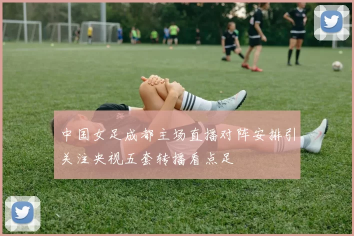 中国女足成都主场直播对阵安排引关注央视五套转播看点足