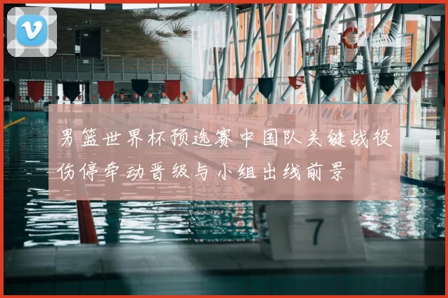 男篮世界杯预选赛中国队关键战役伤停牵动晋级与小组出线前景