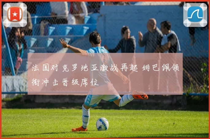 法国对克罗地亚激战再起 姆巴佩领衔冲击晋级席位