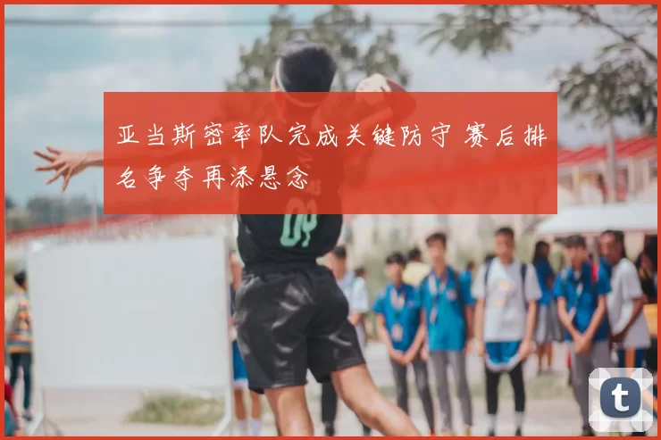 亚当斯密率队完成关键防守 赛后排名争夺再添悬念