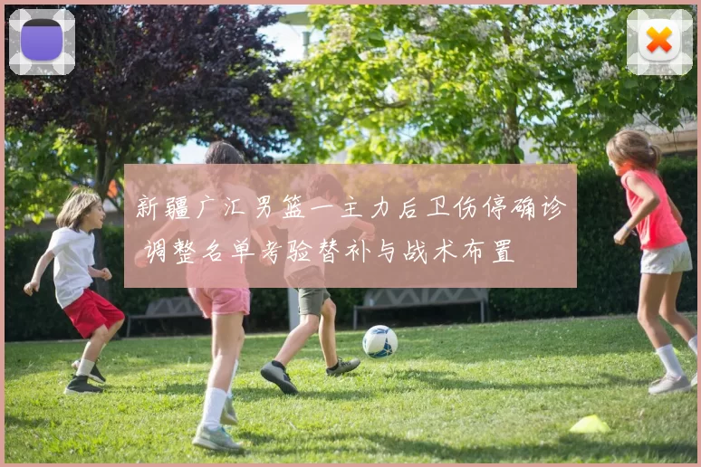 新疆广汇男篮一主力后卫伤停确诊 调整名单考验替补与战术布置