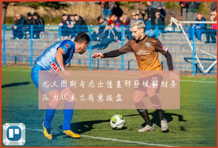 尤文图斯考虑出售基耶萨缓解财务压力AC米兰有意接盘