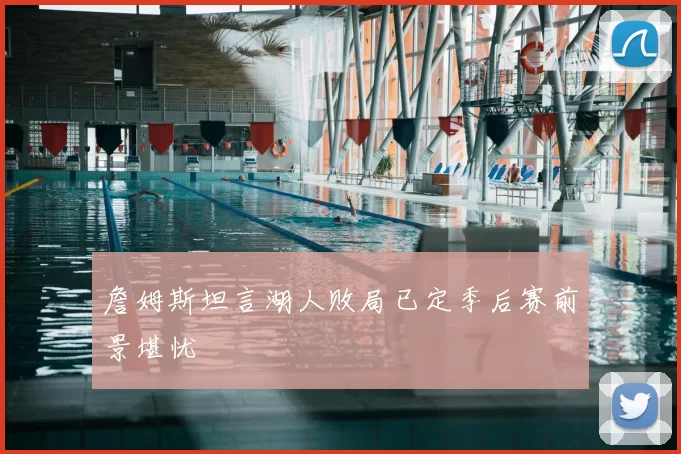 詹姆斯坦言湖人败局已定季后赛前景堪忧