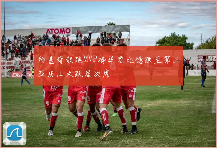 约基奇领跑MVP榜单恩比德跌至第三亚历山大跃居次席