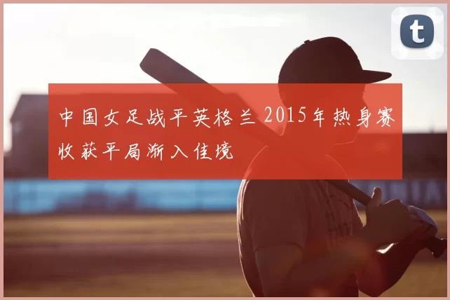 中国女足战平英格兰 2015年热身赛收获平局渐入佳境